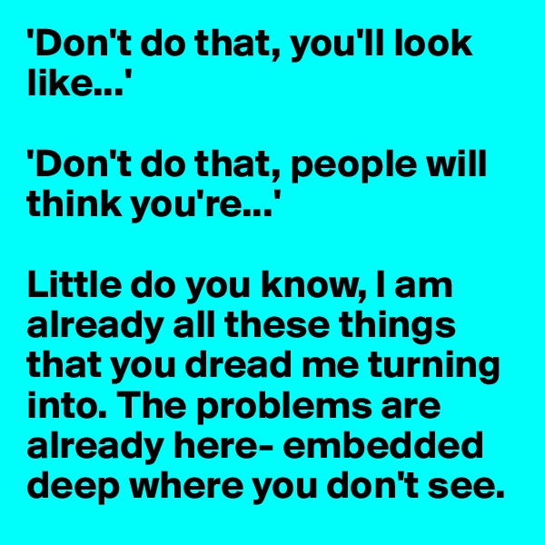 'Don't do that, you'll look like...'

'Don't do that, people will think you're...'

Little do you know, I am already all these things that you dread me turning into. The problems are already here- embedded deep where you don't see.