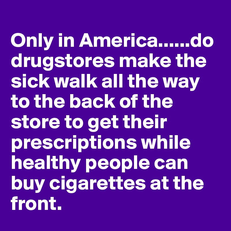 
Only in America......do drugstores make the sick walk all the way to the back of the store to get their prescriptions while healthy people can buy cigarettes at the front.