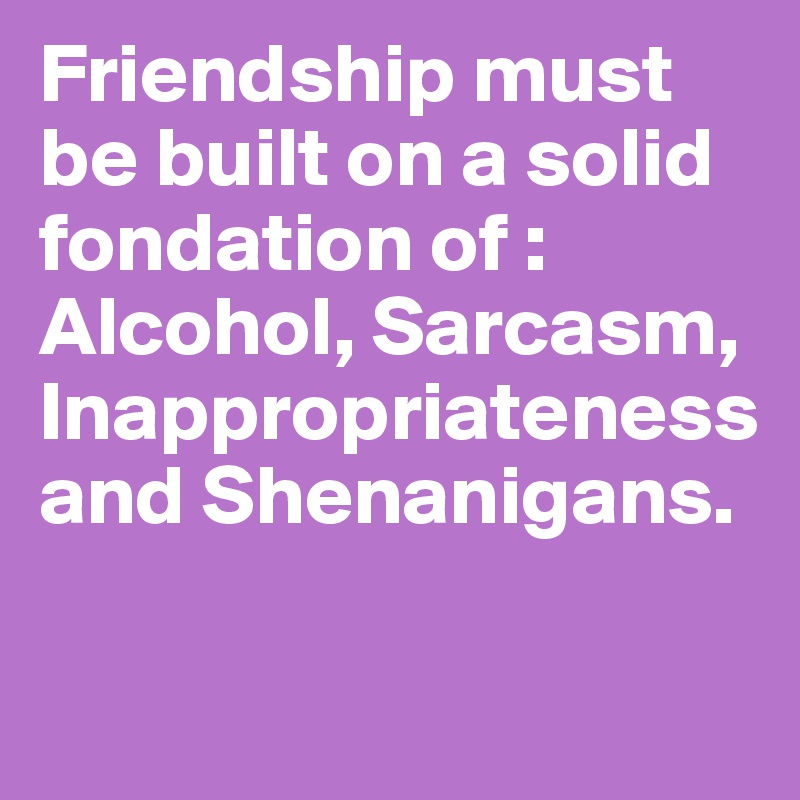Friendship must be built on a solid fondation of : Alcohol, Sarcasm, Inappropriateness and Shenanigans.

