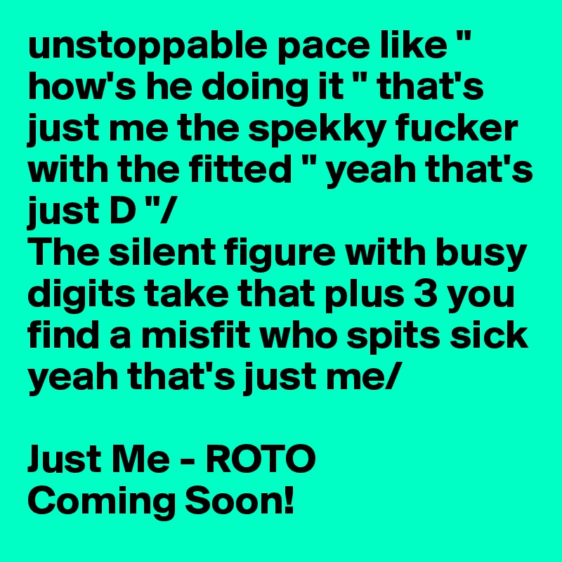 unstoppable pace like " how's he doing it " that's just me the spekky fucker with the fitted " yeah that's just D "/
The silent figure with busy digits take that plus 3 you find a misfit who spits sick yeah that's just me/

Just Me - ROTO
Coming Soon!