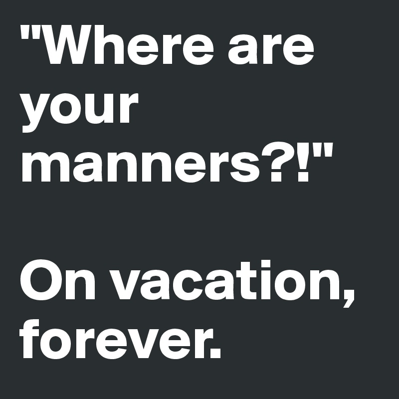 "Where are your manners?!"

On vacation, forever.