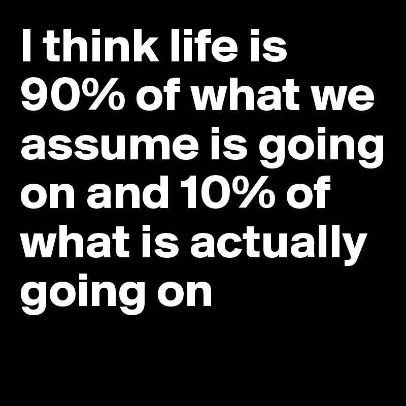 I think life is 90% of what we assume is going on and 10% of what is actually going on
