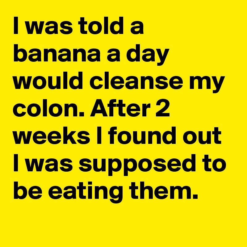 I was told a banana a day would cleanse my colon. After 2 weeks I found out I was supposed to be eating them.