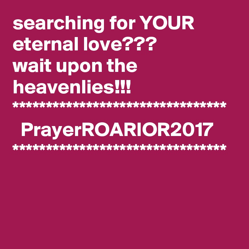 searching for YOUR eternal love???
wait upon the heavenlies!!!
********************************
  PrayerROARIOR2017
********************************
