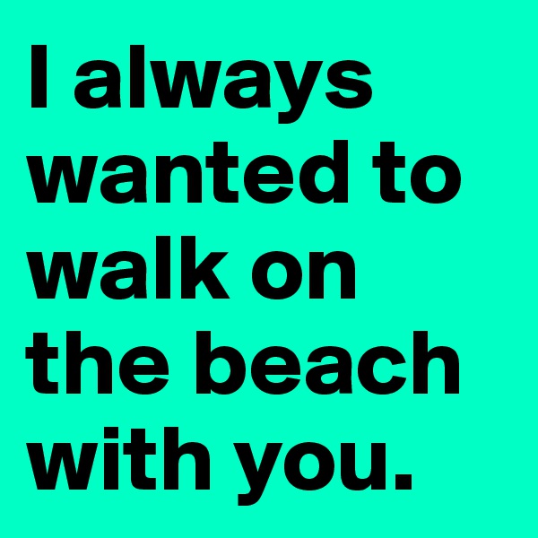 I always wanted to walk on the beach with you.