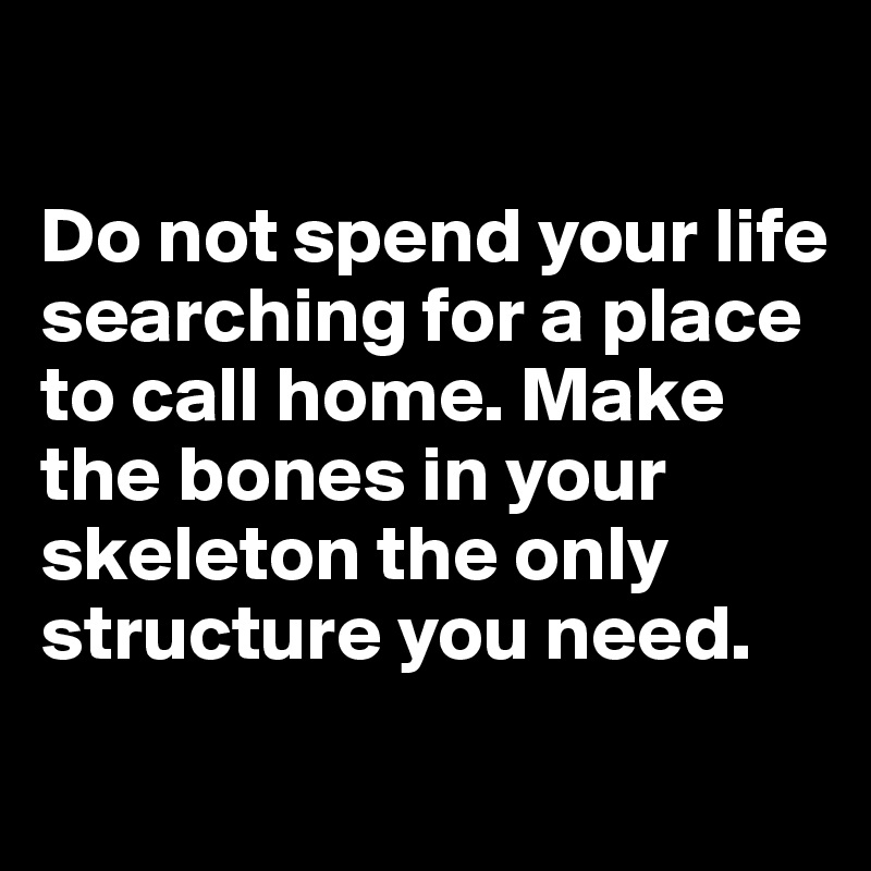 

Do not spend your life searching for a place to call home. Make the bones in your skeleton the only structure you need.
