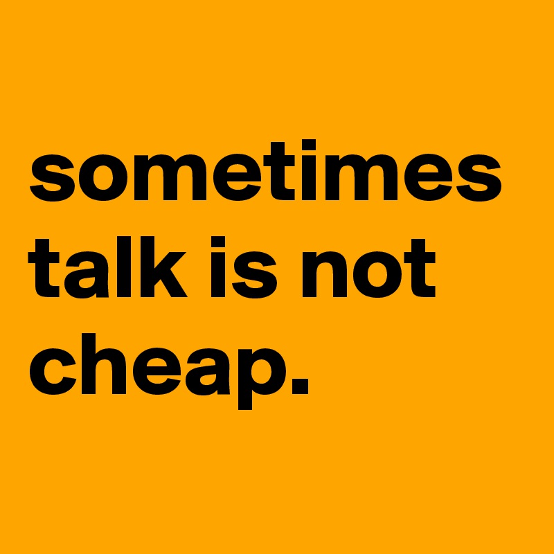 
sometimes talk is not cheap.