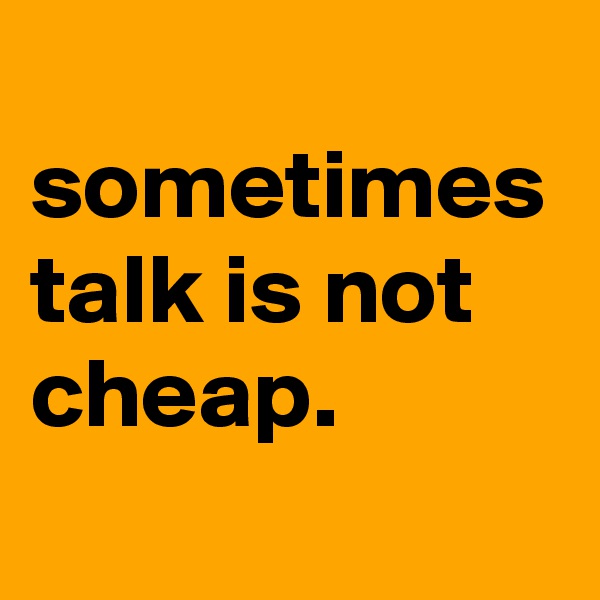 
sometimes talk is not cheap.