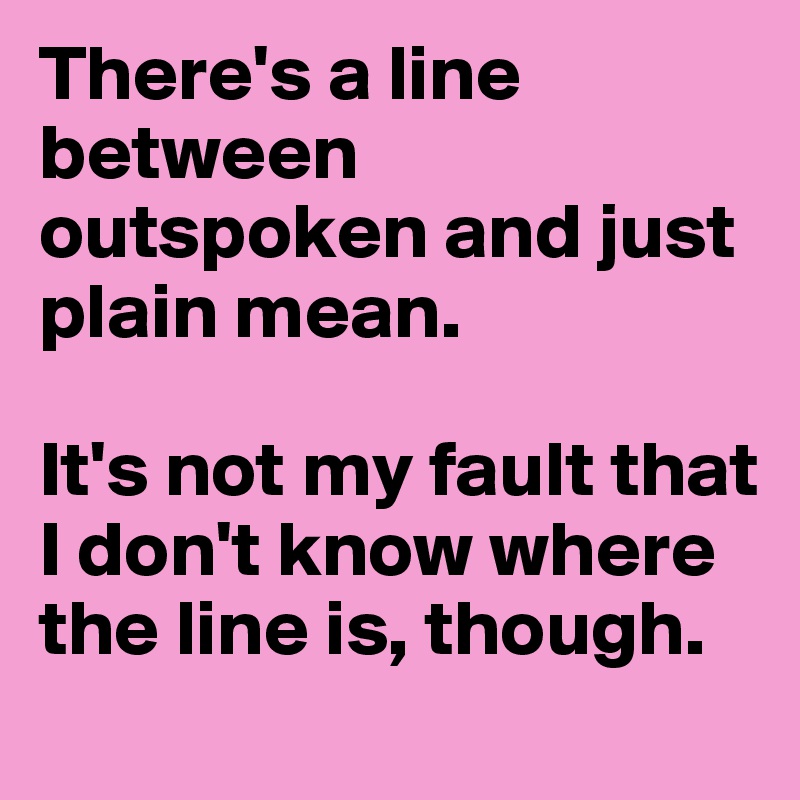 There's a line between outspoken and just plain mean. 

It's not my fault that I don't know where the line is, though.