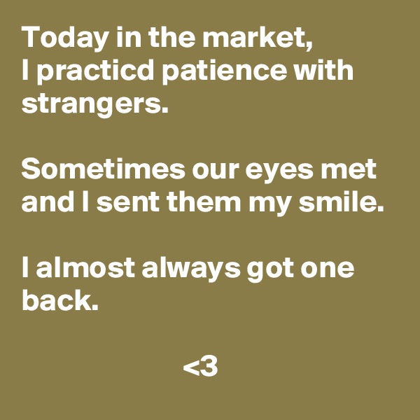 Today in the market, 
I practicd patience with strangers.

Sometimes our eyes met and I sent them my smile.

I almost always got one back.
            
                          <3