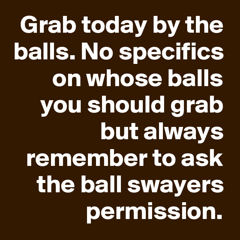 Grab today by the balls. No specifics on whose balls you should grab but always remember to ask the ball swayers permission.