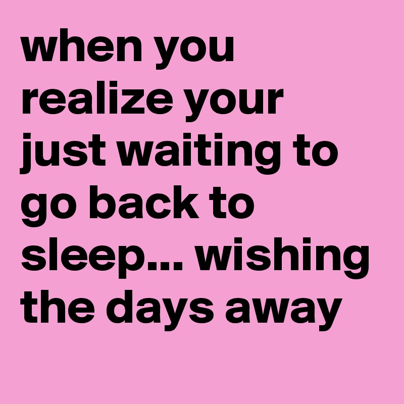 when you realize your just waiting to go back to sleep... wishing the days away 