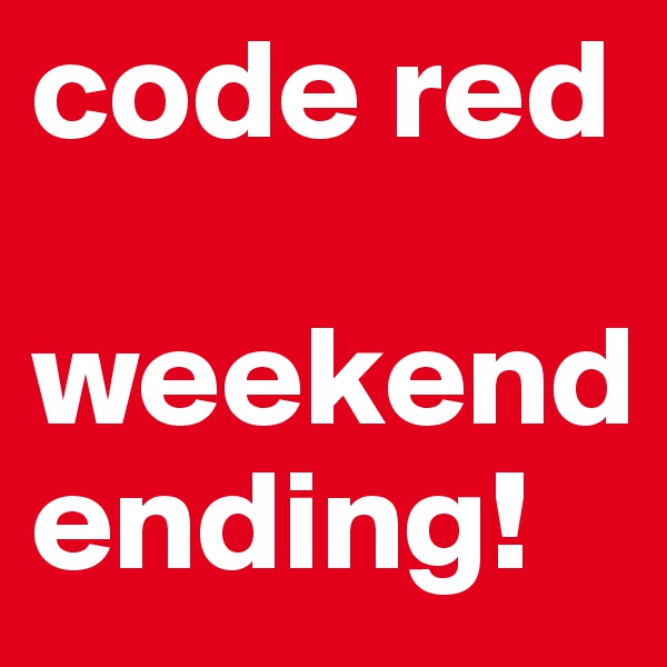 code red

weekend    ending!