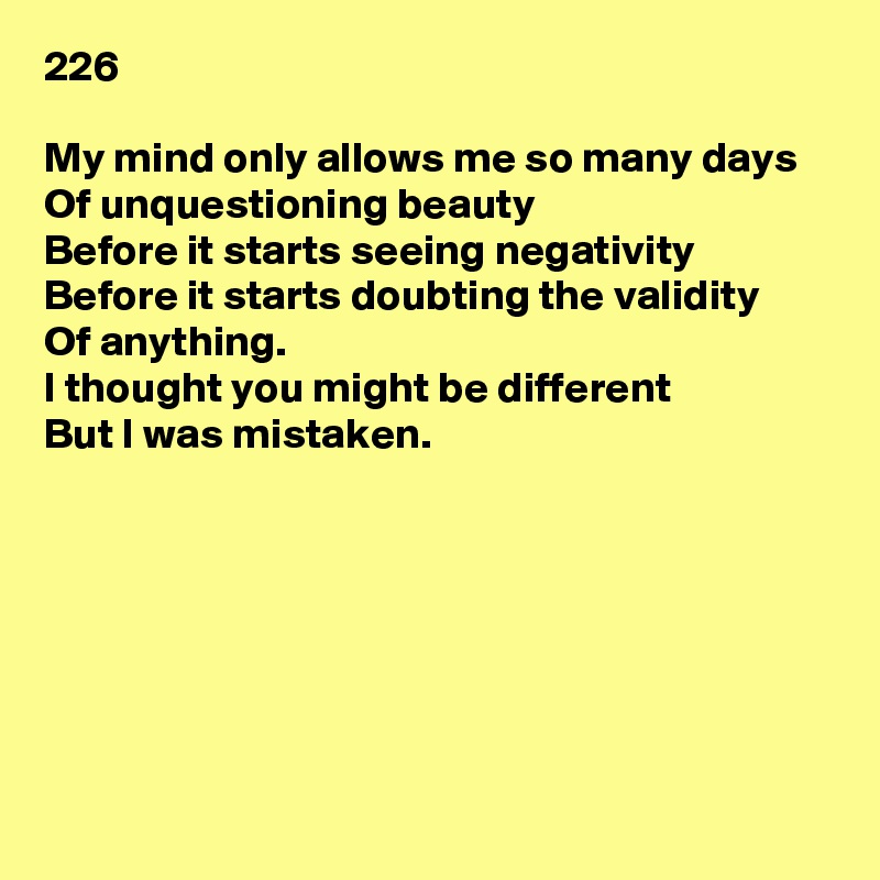 226

My mind only allows me so many days
Of unquestioning beauty
Before it starts seeing negativity
Before it starts doubting the validity
Of anything.
I thought you might be different
But I was mistaken.







