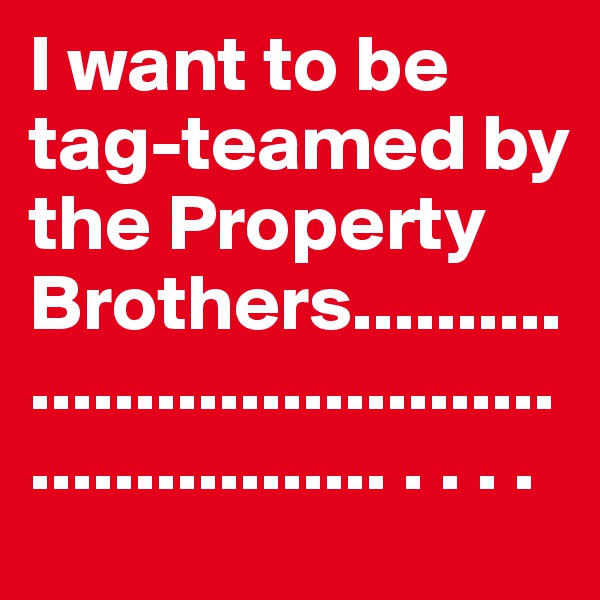 I want to be tag-teamed by the Property Brothers.................................................... . . . .