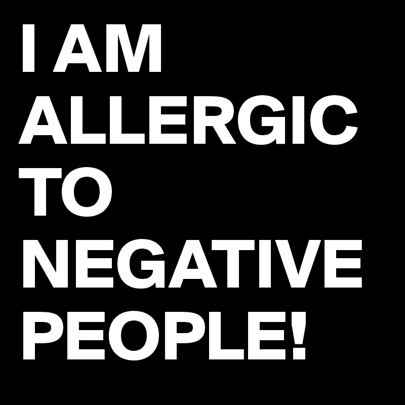 I AM ALLERGIC TO NEGATIVE PEOPLE!