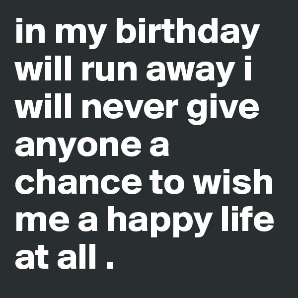 in my birthday will run away i will never give anyone a chance to wish me a happy life at all .