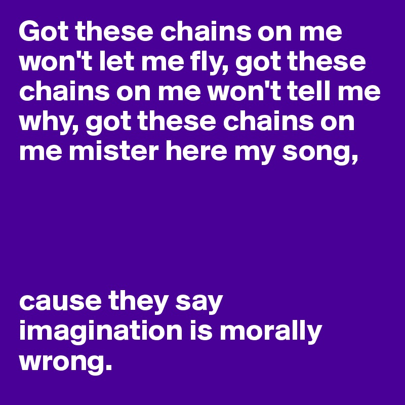 Got these chains on me won't let me fly, got these chains on me won't tell me why, got these chains on me mister here my song,




cause they say imagination is morally wrong.