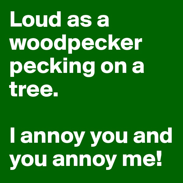 Loud as a woodpecker pecking on a tree.

I annoy you and you annoy me! 
