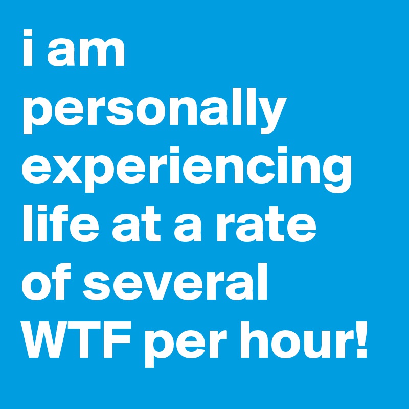 i am personally experiencing life at a rate of several WTF per hour!