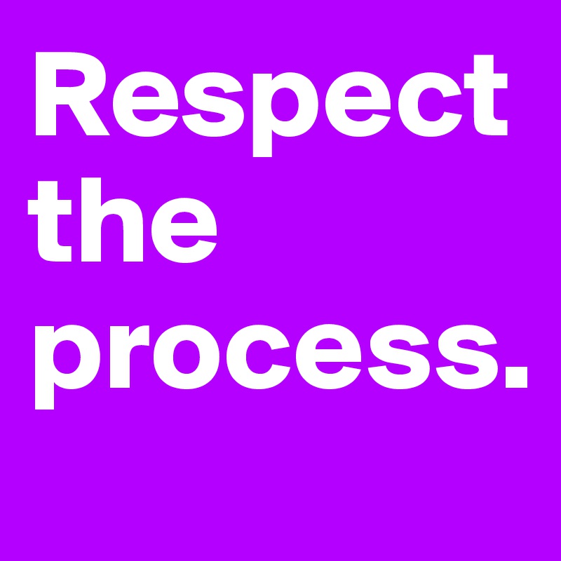 Respect the process.