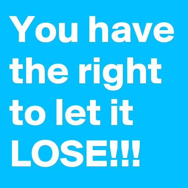 You have the right to let it LOSE!!!