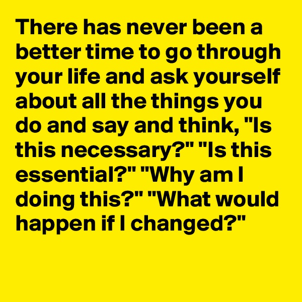 There has never been a better time to go through your life and ask yourself about all the things you do and say and think, "Is this necessary?" "Is this essential?" "Why am I doing this?" "What would happen if I changed?"