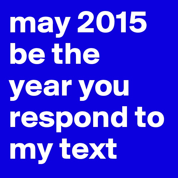 may 2015 be the year you respond to my text