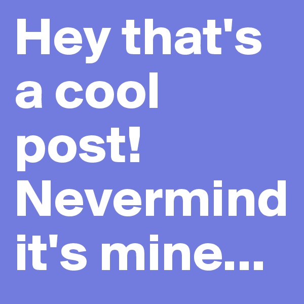Hey that's a cool post! Nevermind it's mine...