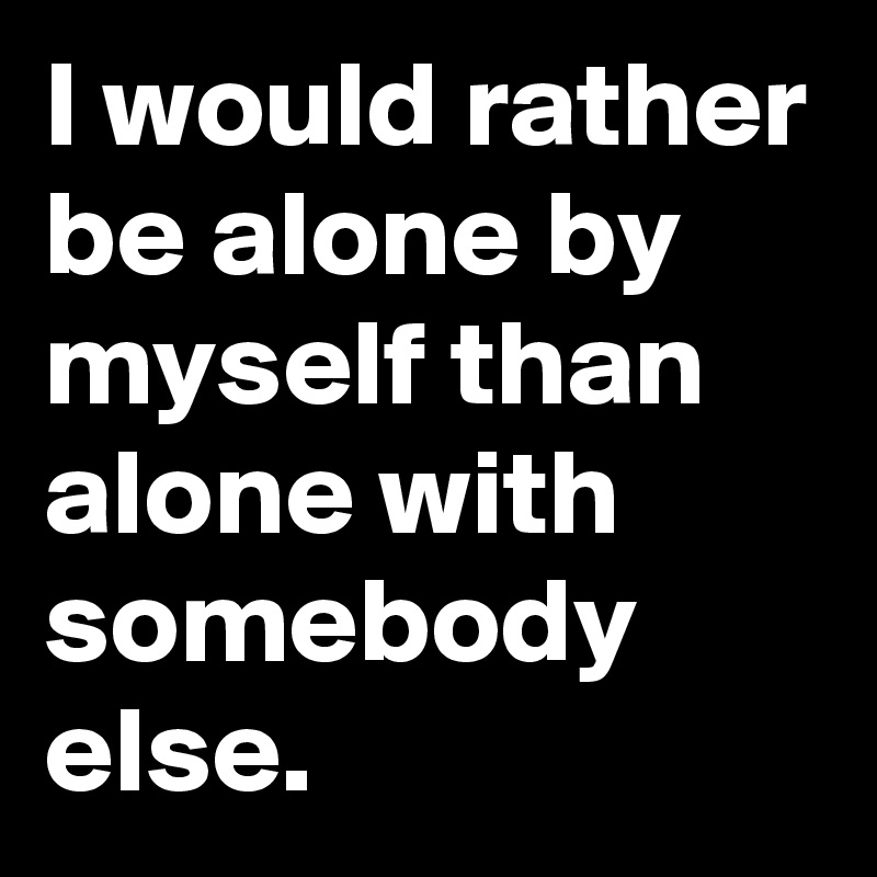 I would rather be alone by myself than alone with somebody else.
