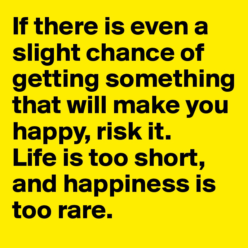 If there is even a slight chance of getting something that will make you happy, risk it.
Life is too short, and happiness is too rare.