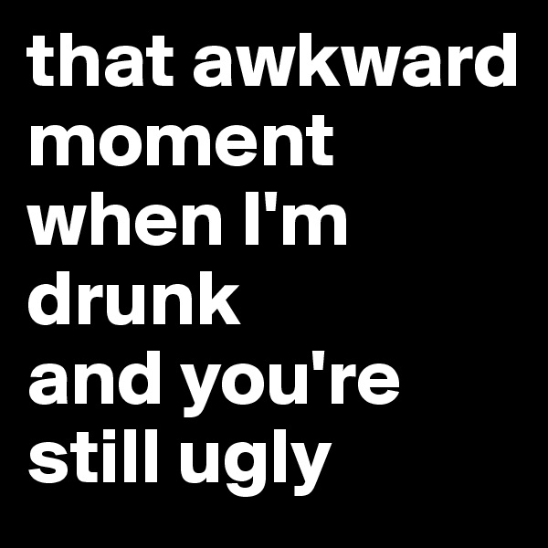 that awkward moment when I'm drunk 
and you're still ugly