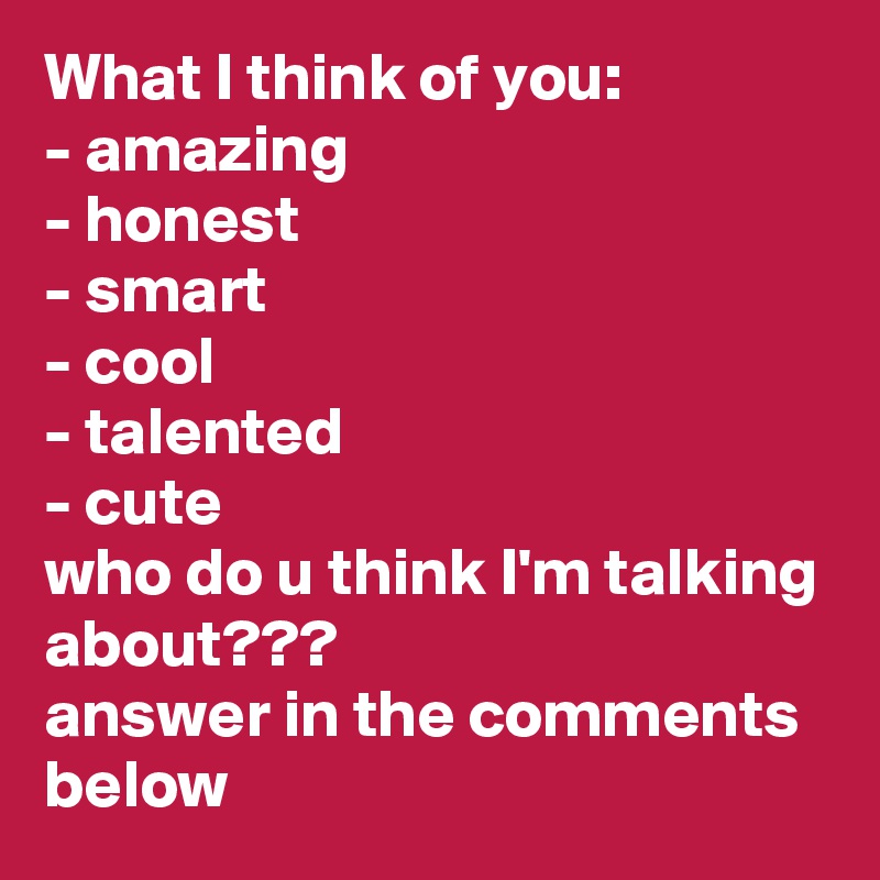 What I think of you:
- amazing
- honest
- smart
- cool
- talented
- cute
who do u think I'm talking about???
answer in the comments below