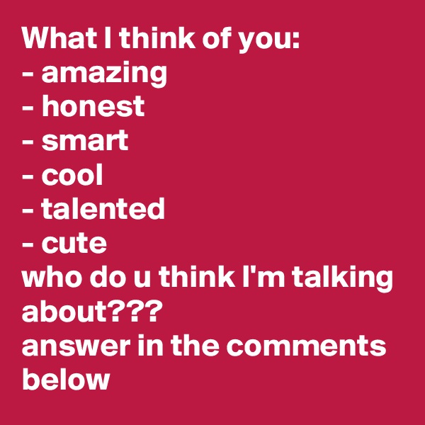 What I think of you:
- amazing
- honest
- smart
- cool
- talented
- cute
who do u think I'm talking about???
answer in the comments below