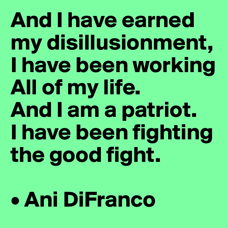 And I have earned my disillusionment, 
I have been working
All of my life.
And I am a patriot. 
I have been fighting the good fight.

• Ani DiFranco