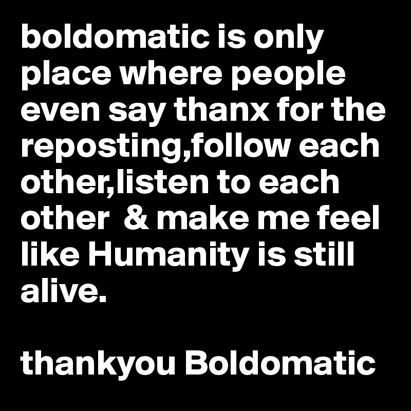 boldomatic is only place where people even say thanx for the reposting,follow each other,listen to each other  & make me feel like Humanity is still alive.

thankyou Boldomatic