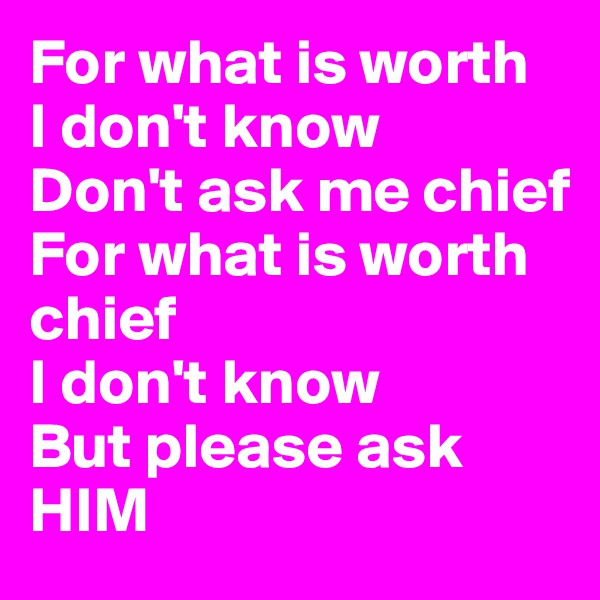 For what is worth
I don't know
Don't ask me chief
For what is worth
chief
I don't know
But please ask
HIM
