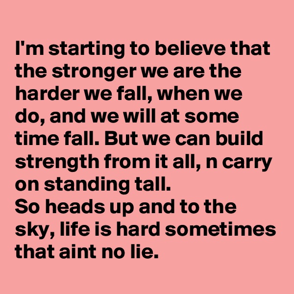 
I'm starting to believe that the stronger we are the harder we fall, when we do, and we will at some time fall. But we can build strength from it all, n carry on standing tall.
So heads up and to the sky, life is hard sometimes that aint no lie.