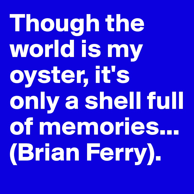 Though the world is my oyster, it's only a shell full of memories...
(Brian Ferry).