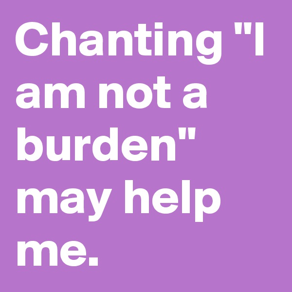 Chanting "I am not a burden" may help me.