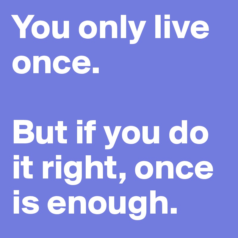 You only live once. 

But if you do it right, once is enough. 
