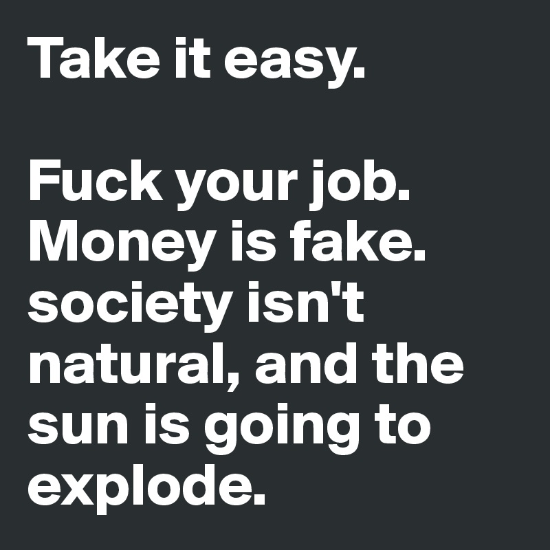 Take it easy. 

Fuck your job. Money is fake. society isn't natural, and the sun is going to explode.