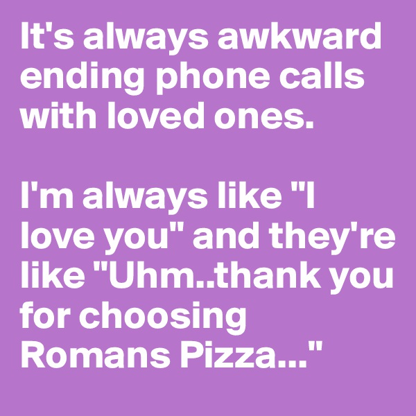 It's always awkward ending phone calls with loved ones. 

I'm always like "I love you" and they're like "Uhm..thank you for choosing Romans Pizza..."