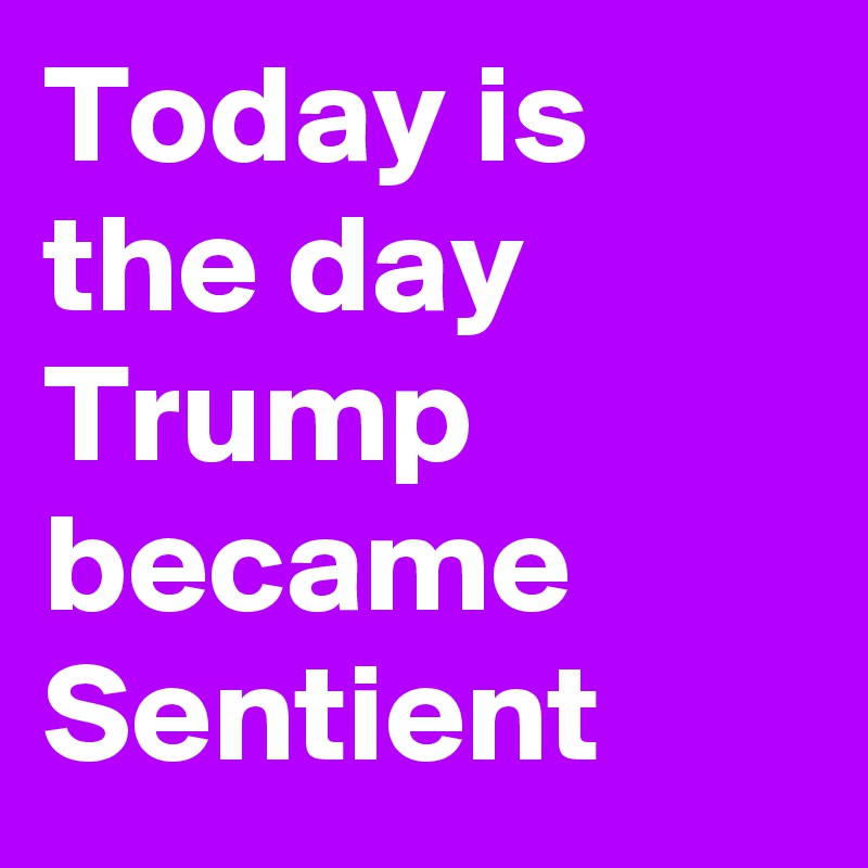 Today is the day Trump became Sentient