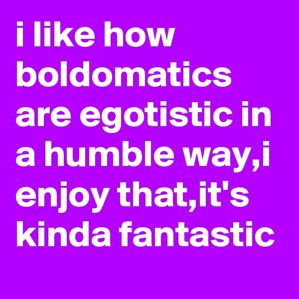 i like how boldomatics are egotistic in a humble way,i enjoy that,it's kinda fantastic