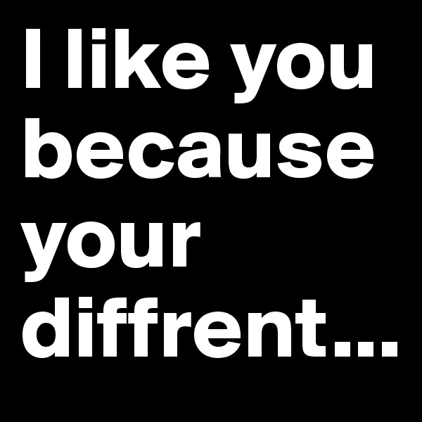 I like you because your diffrent...