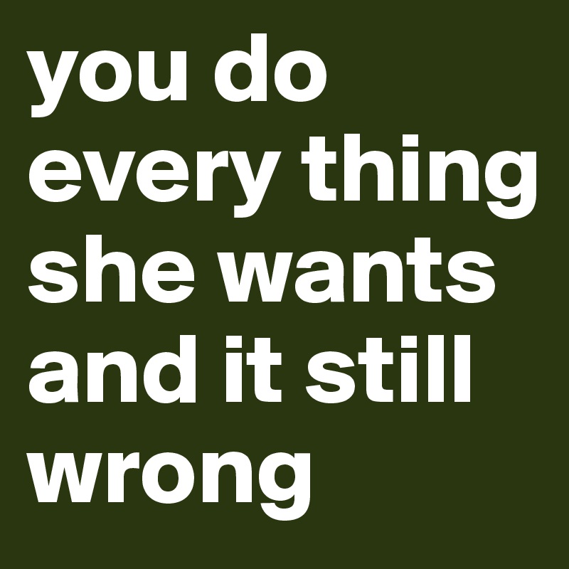 you do every thing she wants and it still wrong