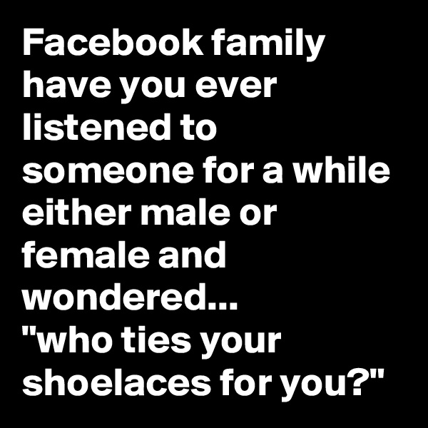 Facebook family have you ever listened to someone for a while either male or female and wondered...
"who ties your shoelaces for you?"