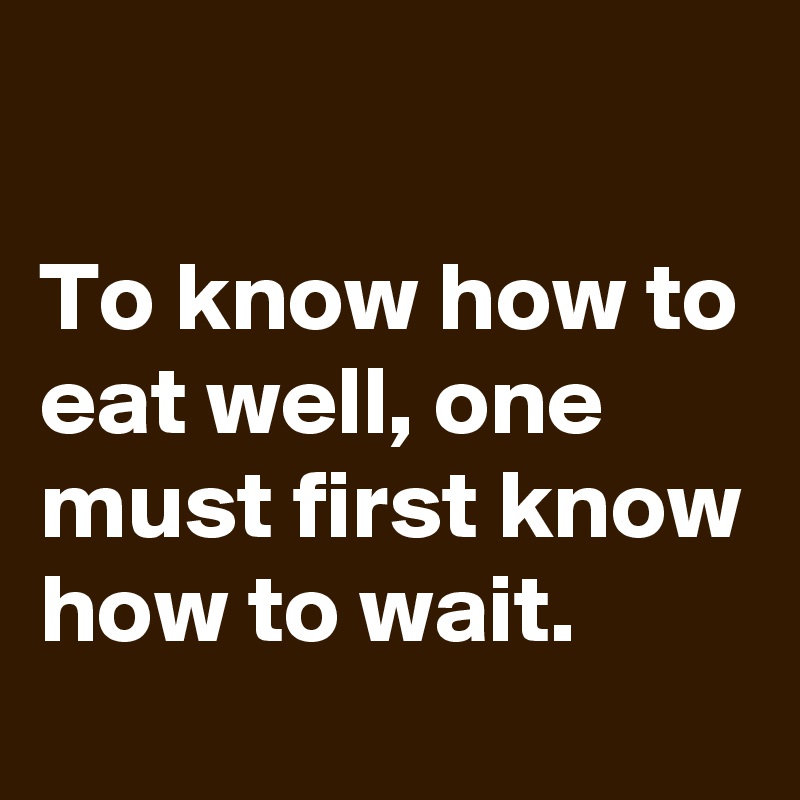

To know how to eat well, one must first know how to wait.