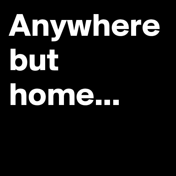 Anywhere but home...